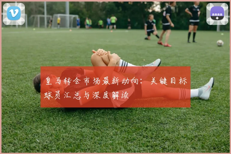 皇马转会市场最新动向：关键目标球员汇总与深度解读